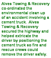 Text Box: Alves Towing & Recovery co-ordinated the environmental clean up of an accident involving a cement truck.  Alves Towing & Recovery secured the highway and helped extricate the driver by positioning the cement truck so fire and rescue crews could remove the driver safely.
